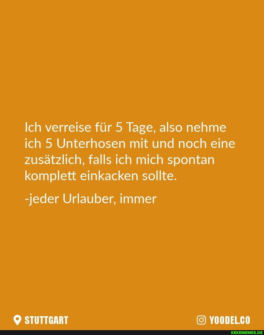 Ich verreise für 5 Tage, also nehme ich 5 Unterhosen mit und noch eine zusätzlich, falls ich mich spontan komplett einkacken sollte.
-jeder Urlauber, immer
STUTTGART YOODEL.CO