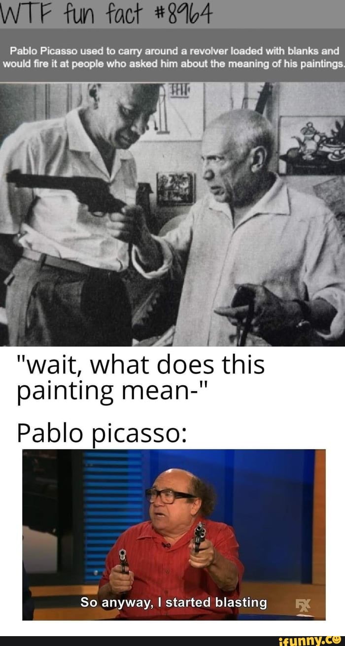 Pablo Picasso used to carry around
a revolver loaded with blanks and
would fire it at people who asked him about the meaning of his paintings.
"wait, what A
painting mean-"
Pablo picasso:
So anyway, I started blasting KX