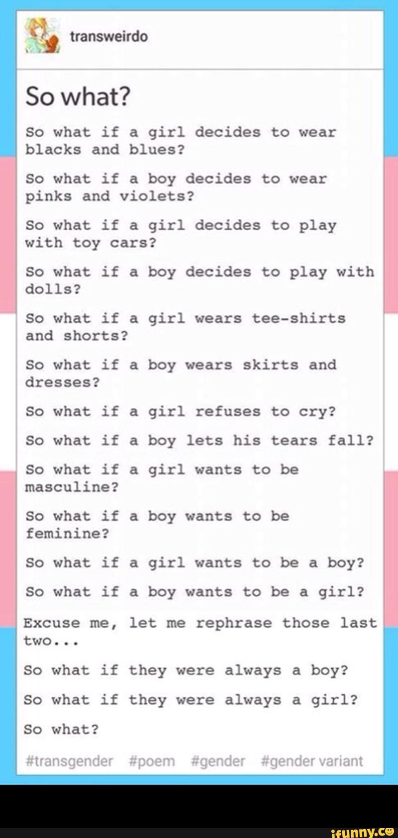 :, transweirdo
So what if a girl decides to wear
blacks and blues?
So what if a boy decides to wear
pinks and violets?
So what if a girl decides to play
with toy cars?
So what if a boy decides to play with
dolls?
So what if a girl wears tee-shirCS
and shorts?
So what if a boy wears skirts and
dresses?
So what if a girl refuses to cry?
50 what if a boy lets his tears fall?
So what if a girl wants to be
masculine?
So what if & boy wants to be
feminine?
So what if a girl wants to be a boy?
So what if a boy wants to be a girl?
Excuse me, let me rephrase those last
two...
So what if they were always a boy?
So what if they were always a girl?
So what? -