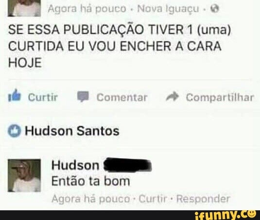 SE ESSA PUBLICAÇÃO TIVER 1 (uma)
CURTIDA EU VOU ENCHER A CARA
HOJE
ndo Curtir 8 Comentar Compartilhar
© Hudson Santos
Hudson
Então ta bom