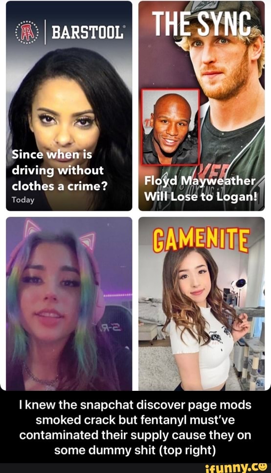 sarstoo. I THE SYNC
Since when is driving without clothes a crime?
Today
Floyd Mayweather
Will Lose to Logan!
knew the snapchat discover page mods smoked crack but fentanyl must've contaminated their supply cause they on some dummy shit (top right) - I knew the snapchat discover page mods smoked crack but fentanyl must’ve contaminated their supply cause they on some dummy shit (top right)