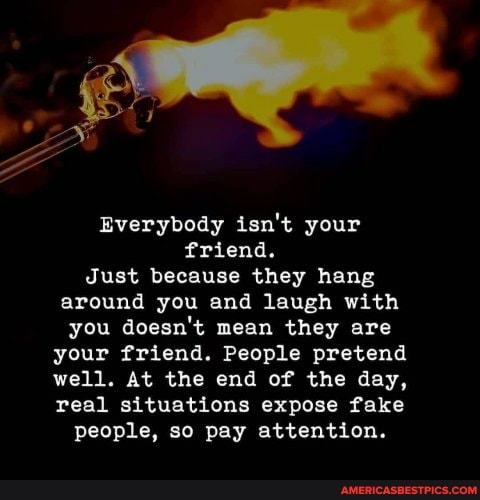 Everybody isn't your friend.
Just because they hang around you and laugh with you doesn't mean they are
your friend. People pretend
well. At the end of the day,
real situations expose fake people, so pay attention.