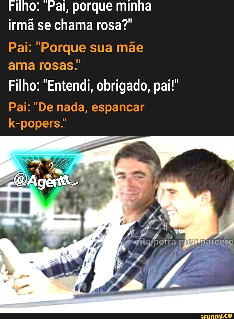 Filho: Pal, porque minha
irmã se chama rosa?"
Pai: "Porque sua mae
ama rosas.'
Filho: "Entendi, obrigado, pai!"
Pai: "De nada, espancar
k-popers.'
