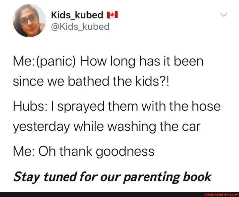 Kids_kubed
@Kids_kubed
Me: (panic) How long has it been since we bathed the kids?!
Hubs: I sprayed them with the hose yesterday while washing the car
Me: Oh thank goodness
Stay tuned for our parenting book