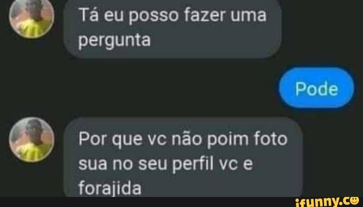 Tá eu posso fazer uma
pergunta
Pode
Por que vc não poim foto sua no seu perfil vc e foraiida
