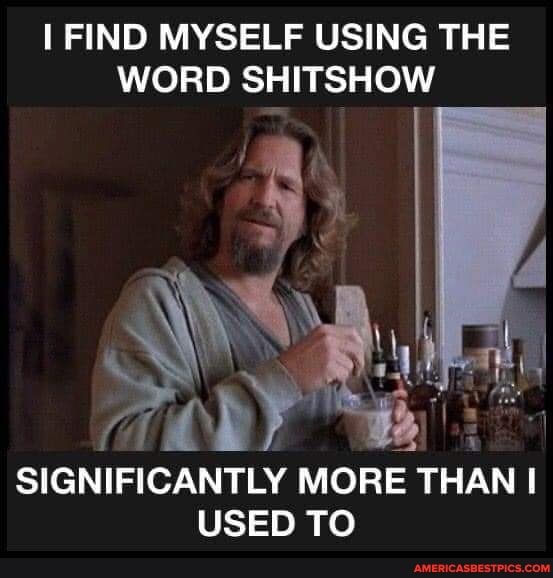 FIND MYSELF USING THE WORD SHITSHOW
SIGNIFICANTLY MORE THAN USED TO