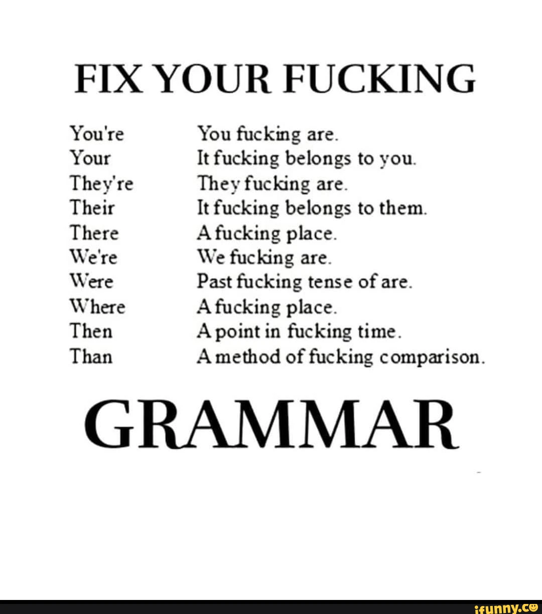 FIX YOUR FUCKING You're You fucking are. Your It fucking belongs to you. They're They fucking are. Their It fucking belongs to them. There A fucking place. We're We fucking are. Were Past fucking tense of are. Where A fucking place. Then A point in fucking time. Than A method of fucking comparison. GRAMMAR