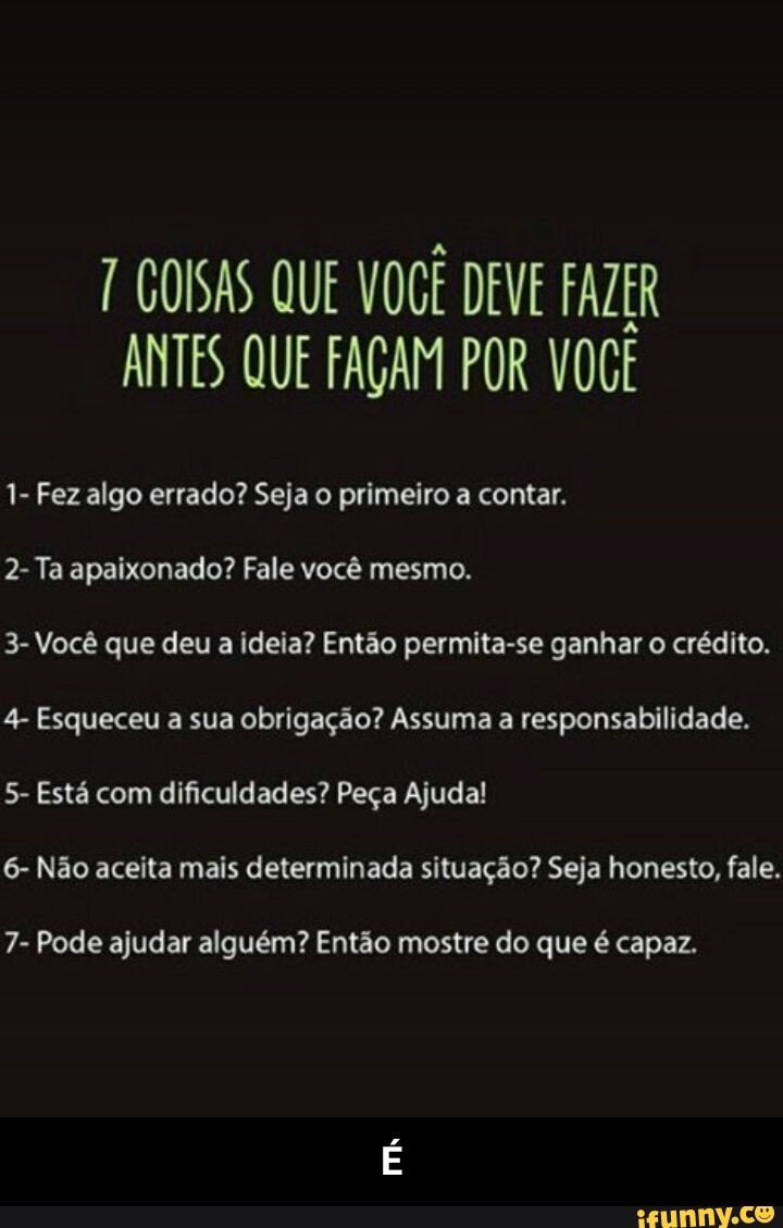 a
7 GOISAS QUE VOCE DEVE FAZER
ANTES QUE FAGAM POR VOCE
1- Fez algo errado? Seja o primeiro a contar.
2- Ta apaixonado? Fale você mesmo.
3- Você que deu a ideia? Então permita-se ganhar o crédito.
4- Esqueceu a sua obrigação? Assuma a responsabilidade.
5- Está com dificuldades? Peça Ajuda!
6- Não aceita mais determinada situação? Seja honesto, fale.
7- Pode ajudar alguém? Então mostre do que é capaz. - É