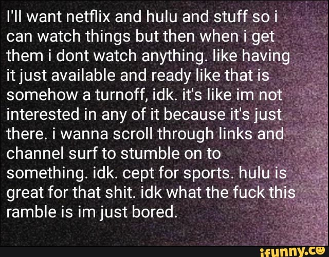 I'll want netflix and hulu and stuff soi
can watch things but then when i get
them i dont watch anything. like having
it just available and ready like that is
somehow a turnoff, idk. it's like im not
interested in any of it because it's just
there. i wanna scroll through links and
channel surf to stumble on to
something. idk. cept for sports. hulu is"
great for that shit. idk what the fuck thi
ramble is im just bored.