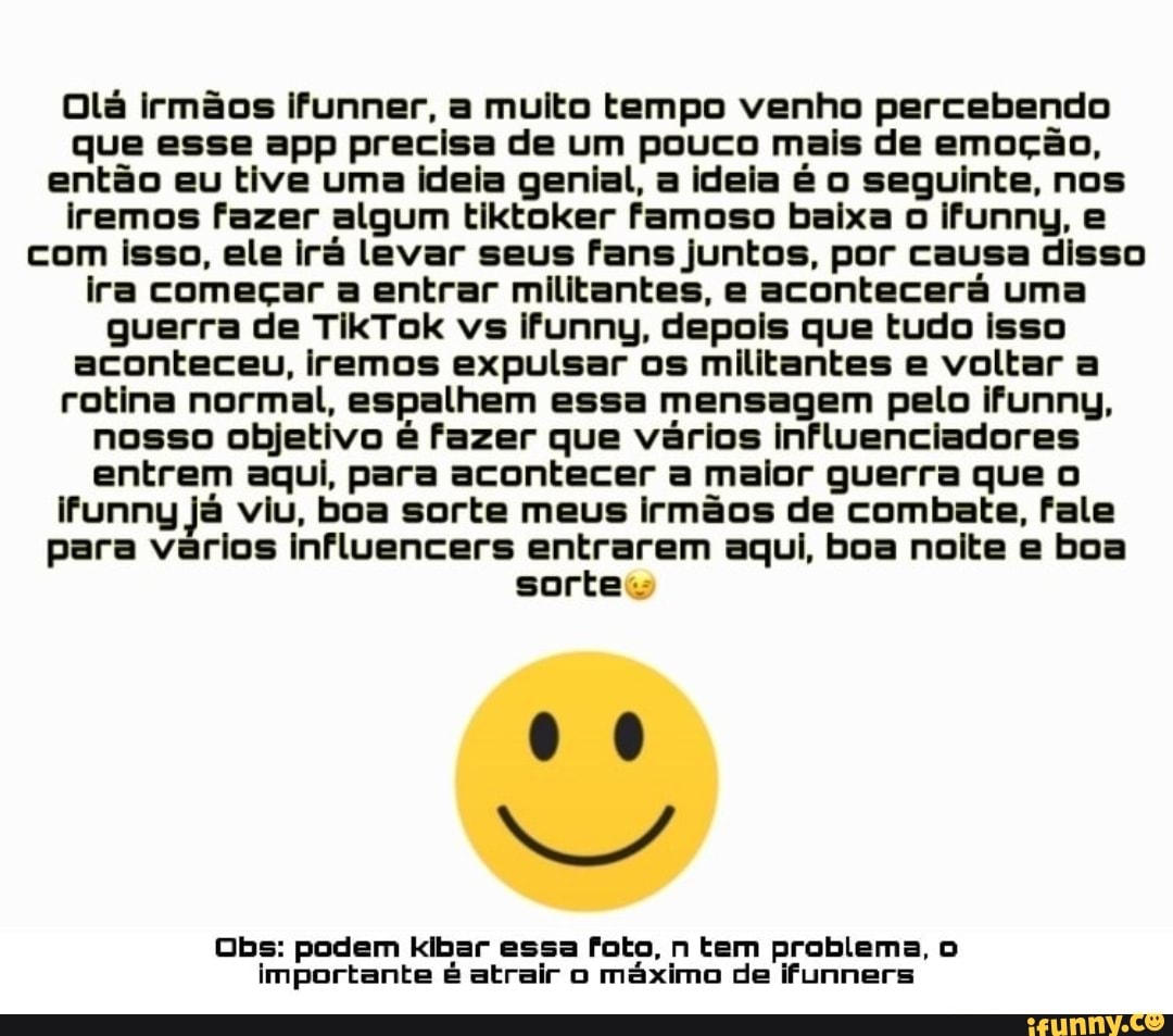 Olá irmãos ifunner, a muito tempo venho percebendo que esse epp precisa de um pouco mais de emoção, então eu tive uma ideia genial, a ideia é o seguinte, nos iremos fazer algum tiktoker famoso baixa o ifunny, e com isso, ele irá levar seus fans juntos, por causa disso ira começar a entrar militantes, e acontecerá uma guerra de TikTok vs ifunny, depois que tudo isso aconteceu, iremos expulsar os militantes e voltar a rotina normal, espalhem essa mensagem pelo ifunny, nosso objetivo é fazer que vários influenciadores entrem aqui, para acontecer a maior guerra que ifunny já viu, boa sorte meus irmãos de combate, fale para vários influencers entrarem aqui, boa noite e boa sorte:
Obs: podem kibar essa foto, n tem problema, importante é atrair o máximo de ifunners