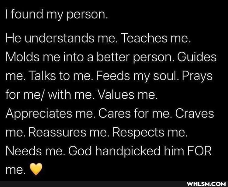 I found my person
He understands me. Teaches me.
Molds me into a better person. Guides me. Talks to me. Feeds my soul. Prays for me/ with me. Values me.
Appreciates me. Cares for me. Craves me. Reassures me. Respects me.
Needs me. God handpicked him FOR me.