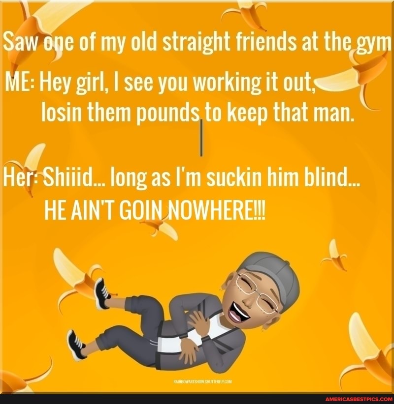 Saw one of my old straight friends at the .gym
ME: Hey girl, losin I see you working pouncls,to it keep out~ that man.
losin them pounds to keep that man.
Her: id... long as I'm suckin him blind...
HE AIN'T GOIN NOWHERE!