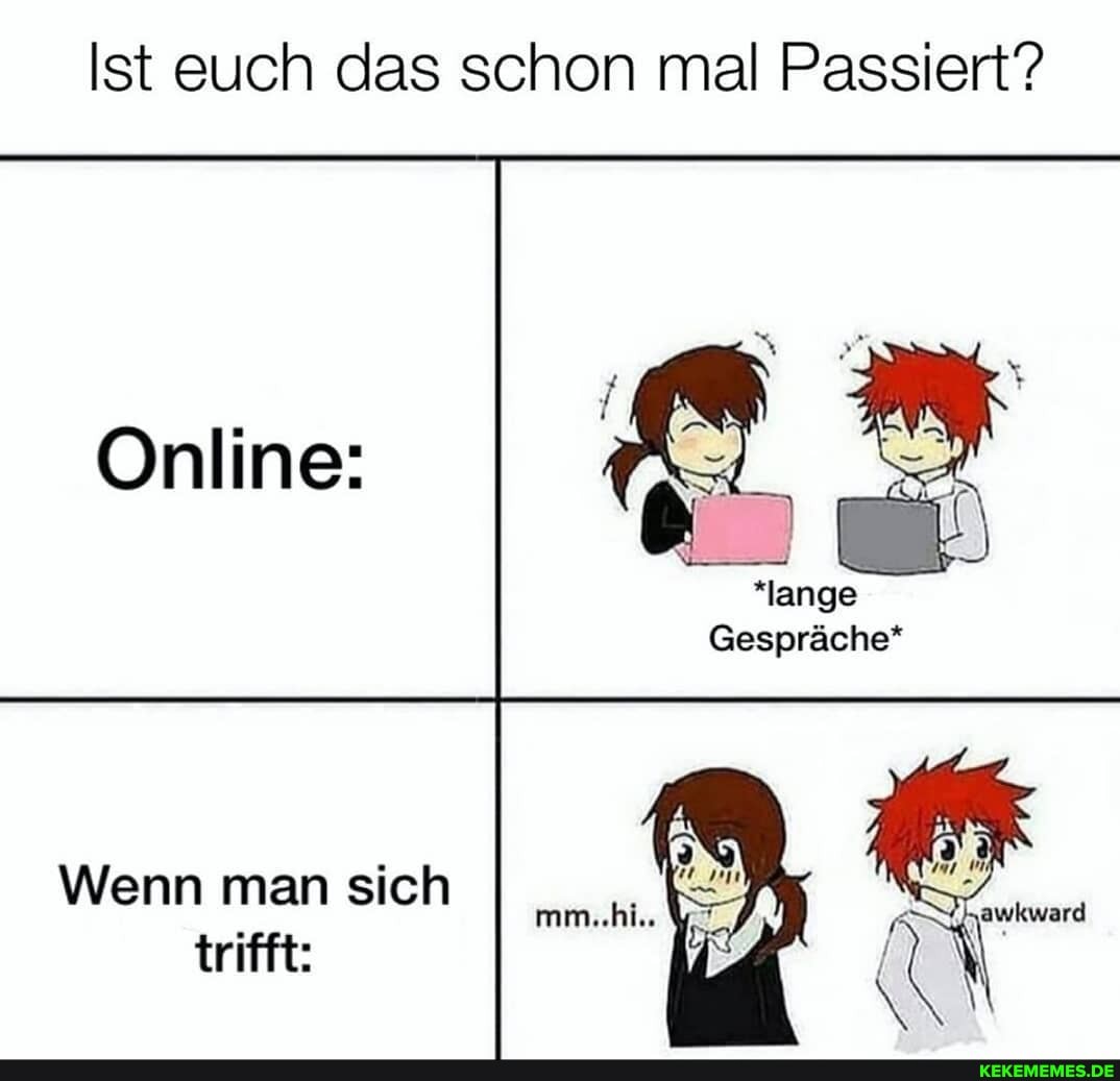 Ist euch das schon mal Passiert?
Online:
*lange
Gespräche*
Wenn man sich trifft: