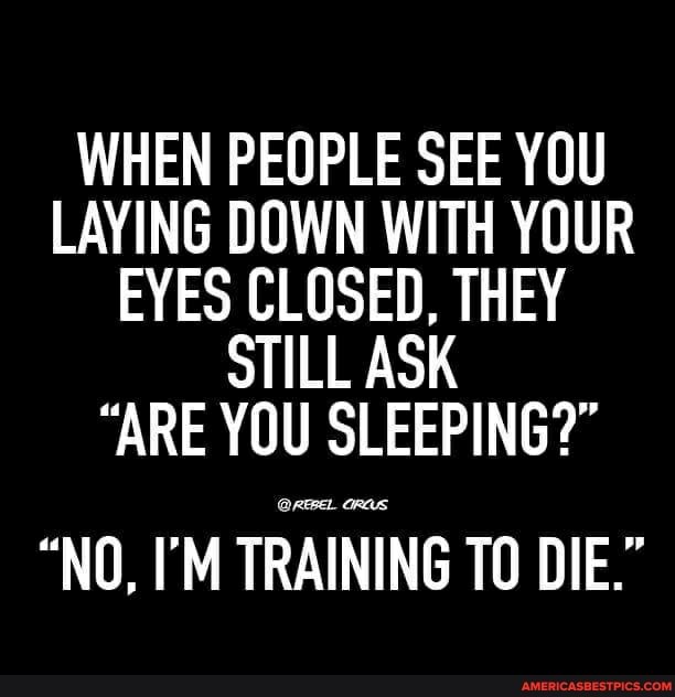 WHEN PEOPLE SEE YOU LAYING DOWN WITH YOUR EYES CLOSED, THEY STILL ASK
"ARE YOU SLEEPING?"
"NO, I'M TRAINING TO DIE."