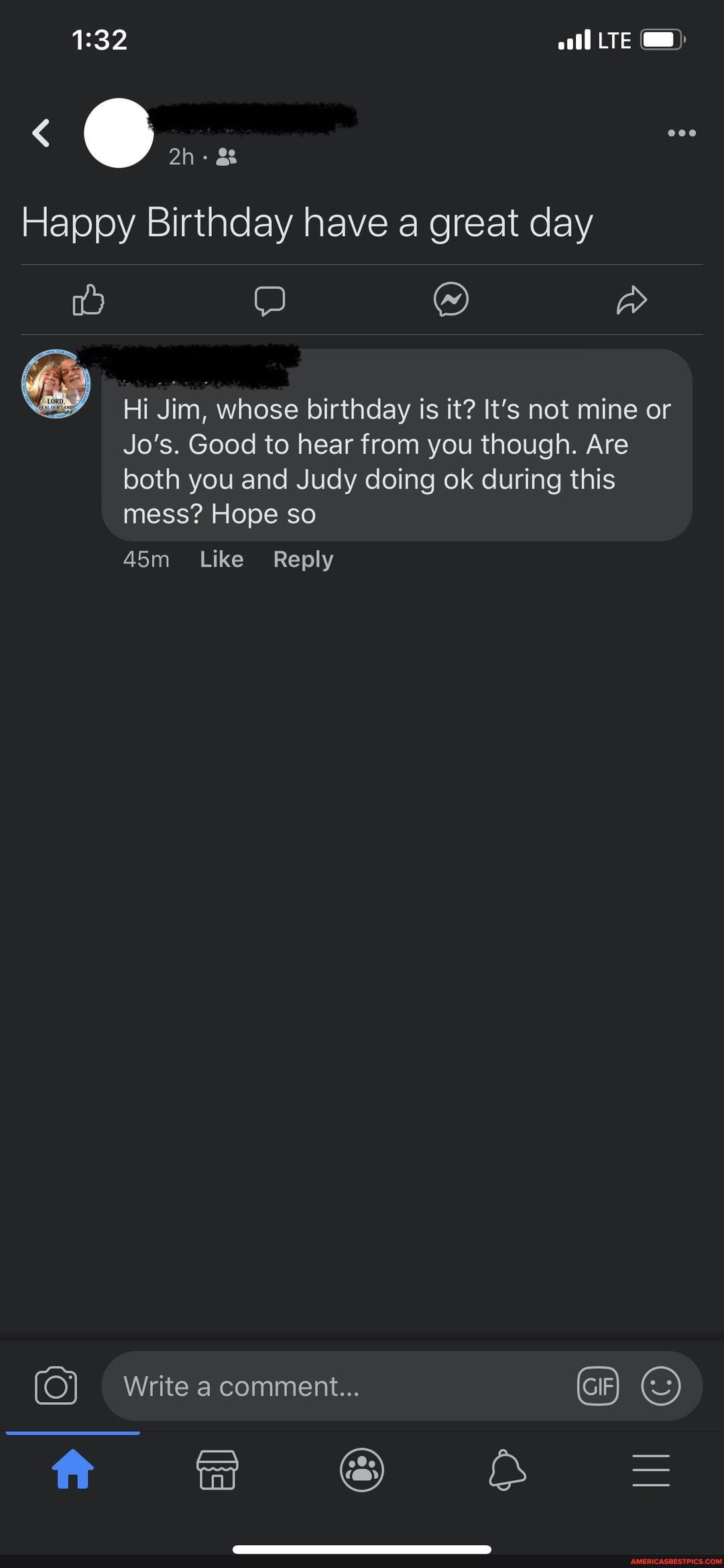 LTE
Happy Birthday have a great day
Hi Jim, whose birthday is it? It's not mine or
Jo's. Good to hear from you though. Are both you and Judy doing ok during this mess? Hope so
Like Reply
Write a comment... GIF
