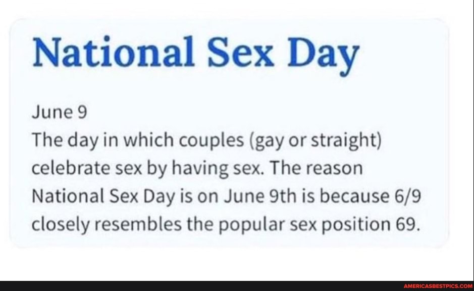 National Sex Day
June 9
The day in which couples (gay or straight) celebrate sex by having sex. The reason
National Sex Day is on June Sth is because closely resembles the popular sex position 69.