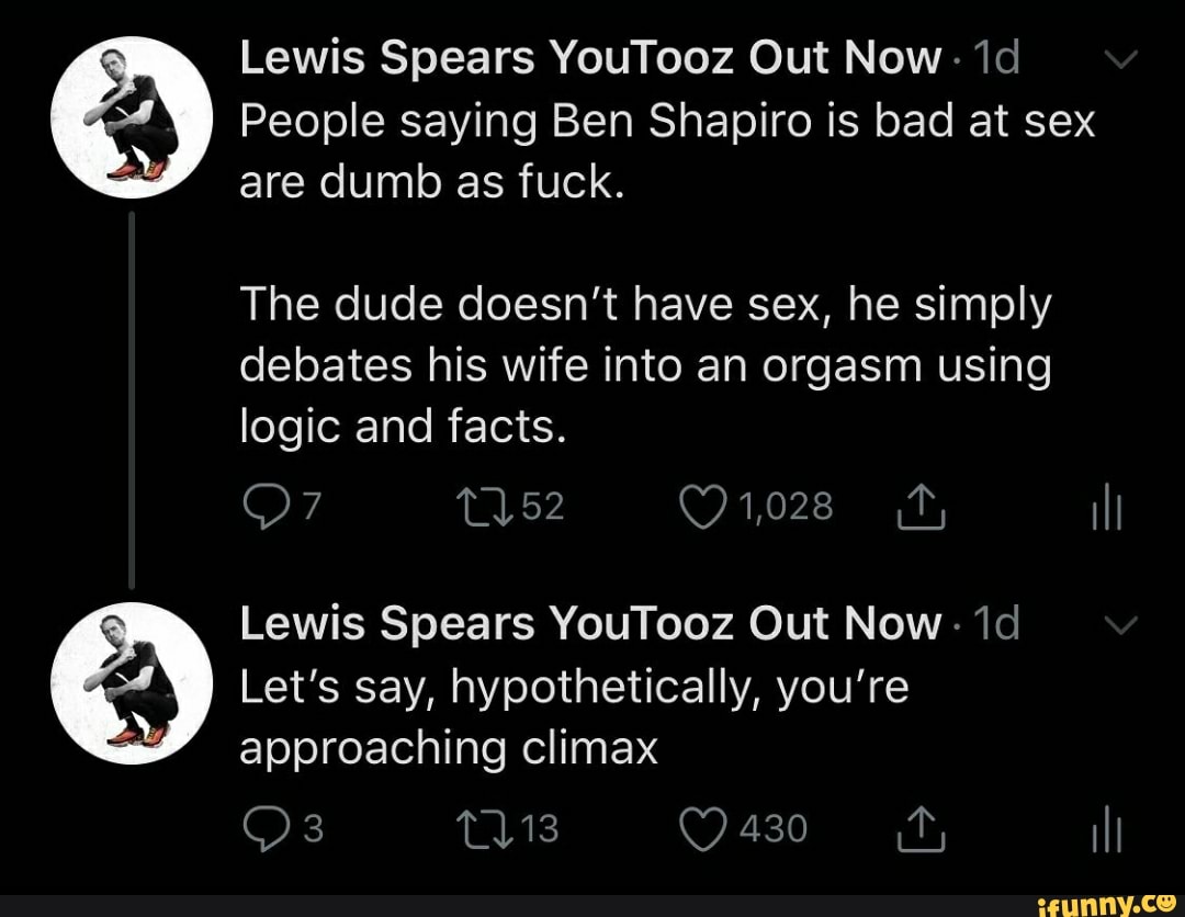 Lewis Spears YouTooz Out Now.
People saying Ben Shapiro is bad at sex are dumb as fuck.
The dude doesn't have sex, he simply debates his wife into an orgasm using logic and facts.
OF
Lewis Spears YouTooz Out Now.
Let's say, hypothetically, you're approaching climax
430
Os