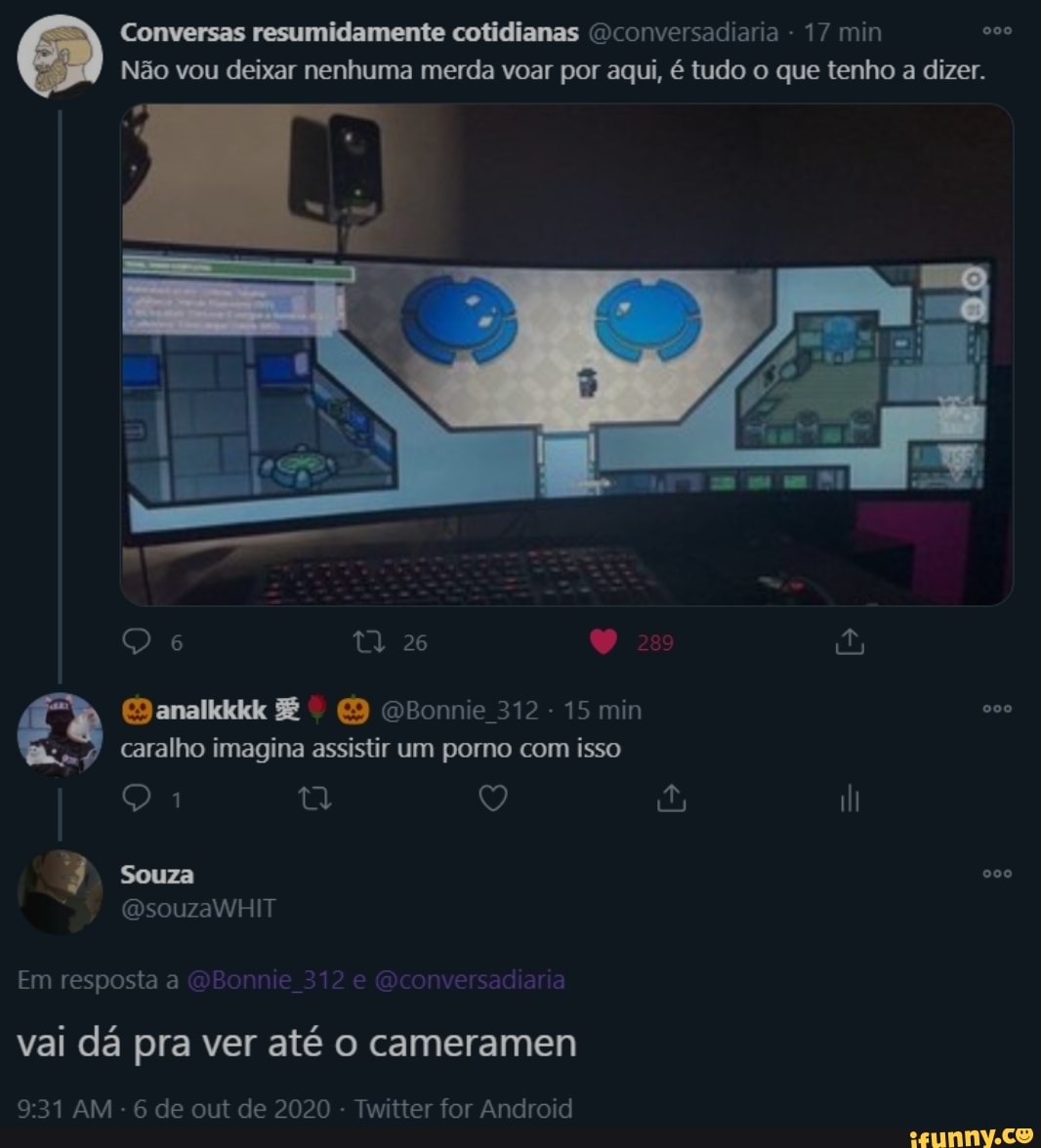 Conversas resumidamente cotidianas )conversadiaria - 17 min
Não vou deixar nenhuma merda voar por aqui, é tudo o que tenho a dizer.
OBonie 312 15 min
caralho imagina assistir um porno com isso
2) RE,
Souza
Em resposta a Bonnie 312 e conversadiaria
vai dá pra ver até o cameramen
:31 AM - 6 de out de 2020 - Twitter for Android
BB