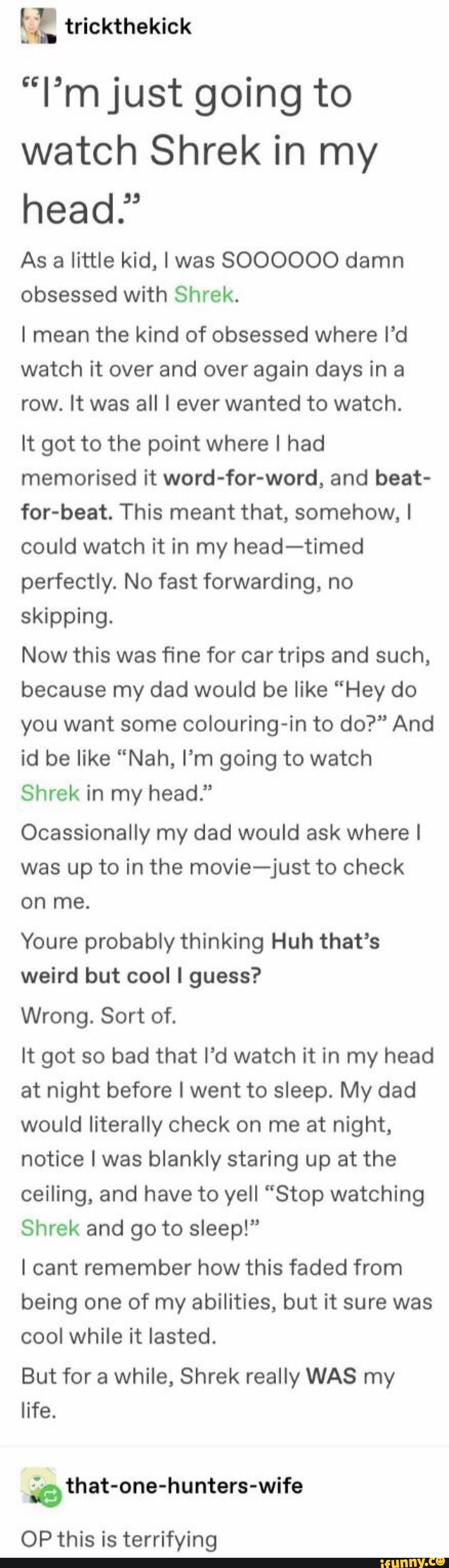 “l’mjust going to
watch Shrek in my
head.”
As a little kid, I was SOOOOOO damn
obsessed with Shrek.
I mean the kind of obsessed where I’d
watch it over and over again days in a
row. It was all I ever wanted to watch.
It got to the point where I had
memorised it word-for-word, and beat-
for-beat. This meant that, somehow, I
could watch it in my head-timed
perfectly. No fast forwarding, no
skipping.
Now this was fine for car trips and such,
because my dad would be like “Hey do
you want some colouring-in to do?” And
id be like “Nah, I‘m going to watch
Shrek in my head."
Ocassionally my dad would ask where I
was up to in the movie-just to check