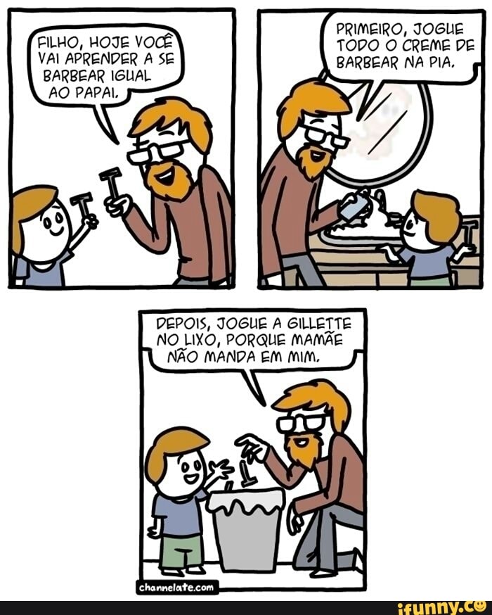 FILHO, TODO O CREME DE
VAI APRENDER A SE BARBEAR NA PIA,
BARBEAR IGUAL
AO PAPAL,
DEPOIS, JOGUE A GILLETTE
NO LIXO, PORQUE MAMÃE
NÃO MANDA EM Mim,