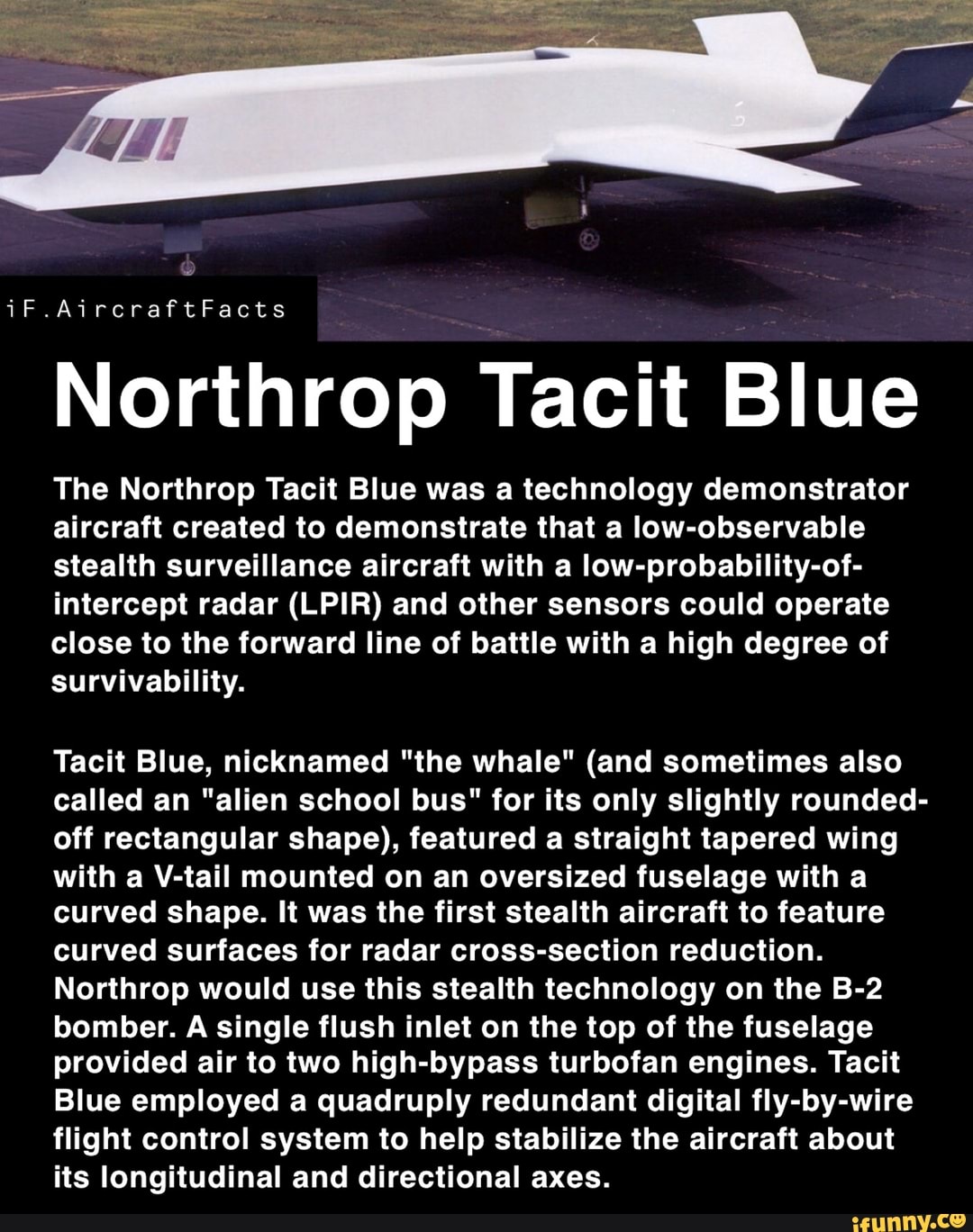 Northrop Tacit Blue
The Northrop Tacit Blue was a technology demonstrator
aircraft created to demonstrate that a low-observable
stealth surveillance aircraft with a low-probability-of-
intercept radar (LPIR) and other sensors could operate
high degree
survivability.
Tacit Blue, nicknamed "the whale" (and sometimes also
called an "alien school bus" for its only slightly rounded-
off rectangular shape), featured a straight tapered wing
with a V-tail mounted on an oversized fuselage with a
curved shape. It was the first stealth aircraft to feature
curved surfaces for radar cross-section reduction.
Northrop would use this stealth technology on the B-2
bomber. A single flush inlet on the top of the fuselage
provided air to two high-bypass turbofan engines. Tacit
Blue employed a quadruply redundant digital fly-by-wire
flight control system to help stabilize the aircraft about
its longitudinal and directional axes.