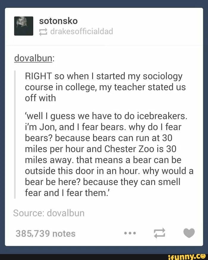 hai sotonsko
RIGHT so when I started my sociology
course in college, my teacher stated us
off with
'well I guess we have to do icebreakers.
i'm Jon, and I fear bears. why do I fear
bears? because bears can run at 30
miles per hour and Chester Zoo is 30
miles away. that means a bear can be
outside this door in an hour. why would a
bear be here? because they can smell
fear and I fear them.
385,739 notes