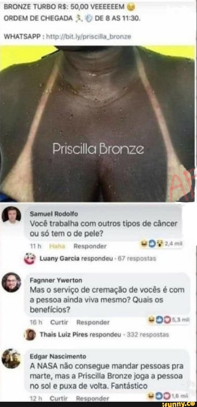 BRONZE TURBO R$: 50,00 VEEEEEEM às
ORDEM DE CHEGADA X DE 8 AS 11:30
Priscilla Bronze
Samuel Rodolfo
Vocé trabalha com outros tipos de cancer
ou só tem o de pele?
"2? Luany Garcia respondeu
6 posta
© Fagnner Ywerton
Mas o serviço de cremação de vocês é com
a pessoa ainda viva mesmo? Quais os
benefícios?
Curtir Responder
#0055
8 Thais Luiz Pires respondeu
3
resposta
kw Edgar Nascimento
A NASA não consegue mandar pessoas pra
marte, mas a Priscilla Bronze joga a pessoa
no sol e puxa de volta. Fantástico