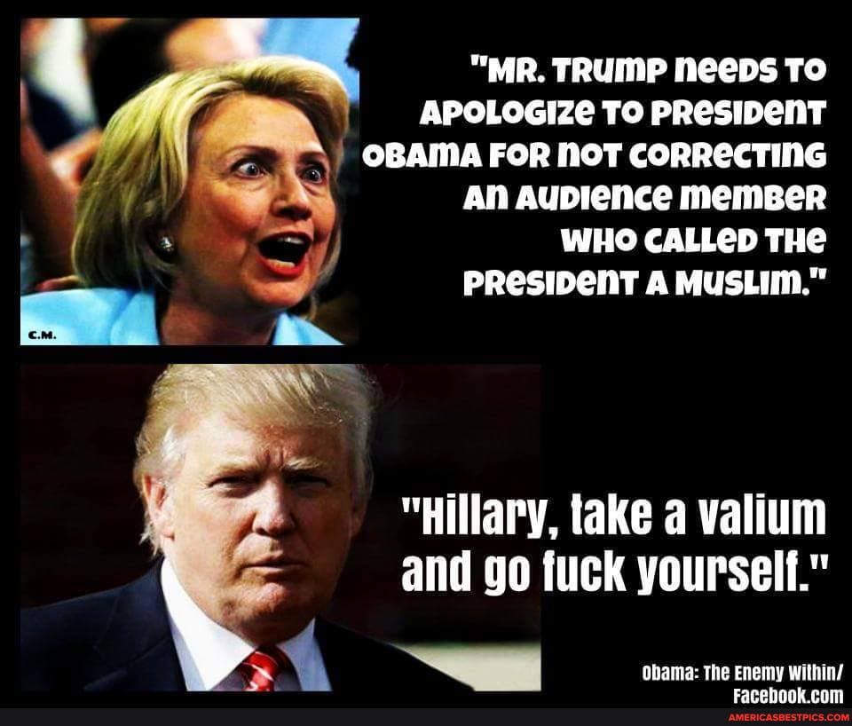 "MR. TRUMP NeeDs To
APOLOGIZE TO PRESIDENT OBAMA FOR NOT CORRECTING An Aublence memBeR
WHO CALLED THE
PRESIDenT A MUSLIM."
he
"Hillary, take valium and go fuck yourself."
Obama: the Enemy within/