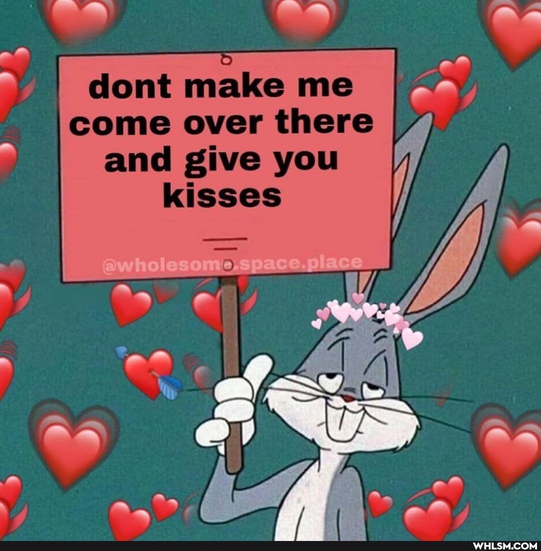 dont make me I come over there and give you
kisses