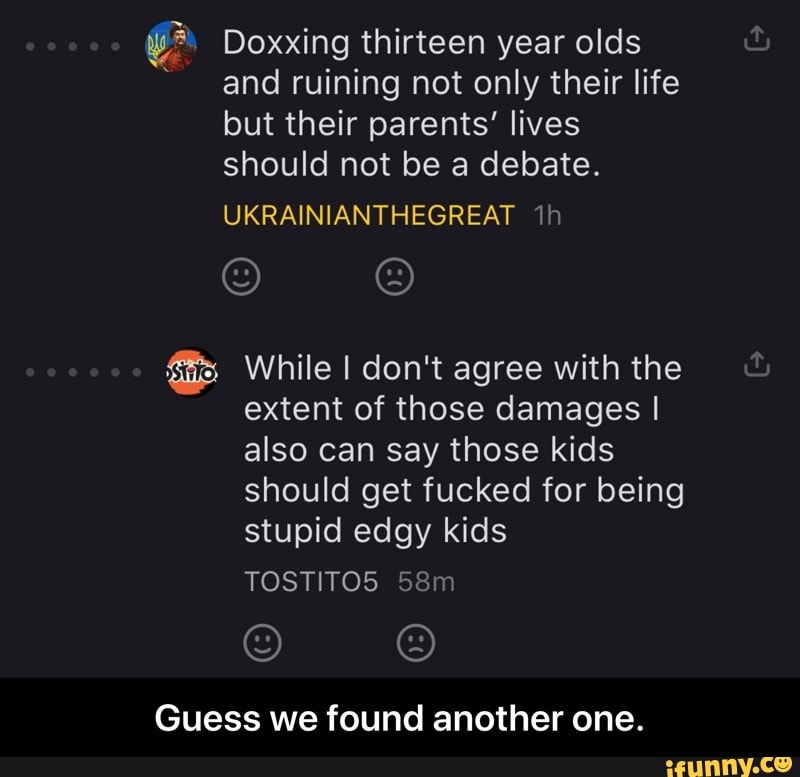 yr Doxxing thirteen year olds
and ruining not only their life
but their parents' lives
should not be a debate.
fãs While I don't agree with the
extent of those damages I
also can say those kids
should get fucked for being
stupid edgy kids
Guess we found another one. - Guess we found another one.