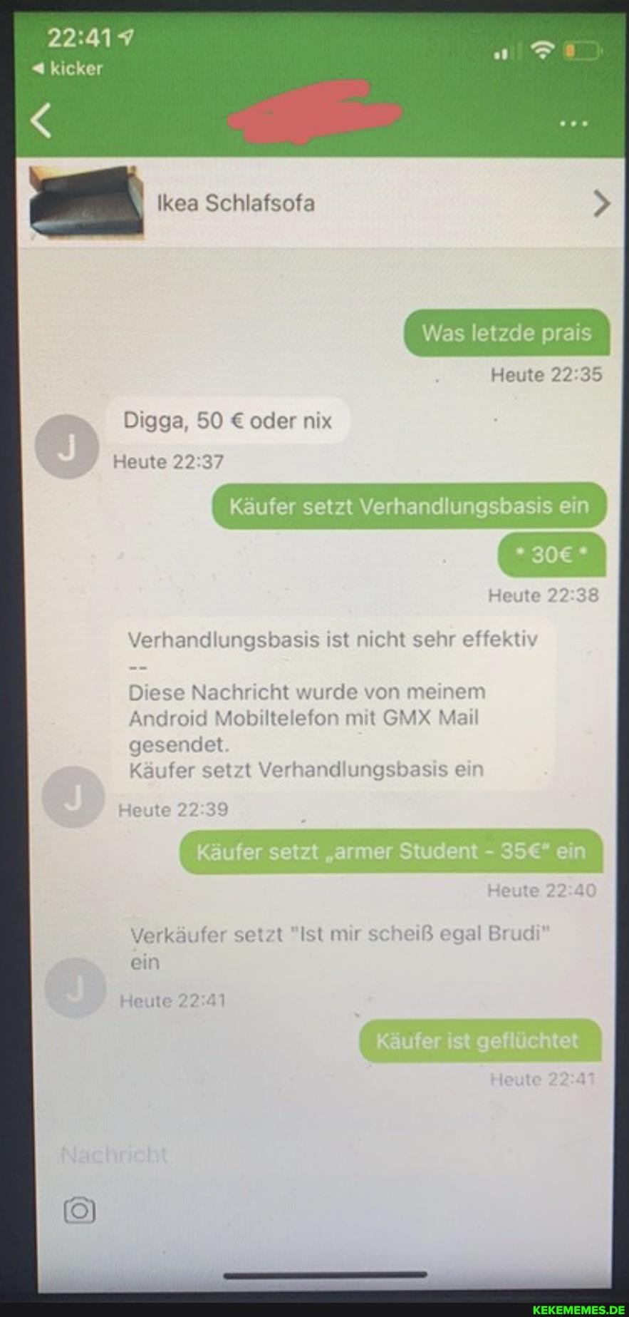 kicker
Ikea Schlafsofa
Was letzde prais
Heute
Käufer setzt Verhandlungsbasis ein
Digga, 50 oder nix
Heute
Verhandlungsbasis ist nicht sehr effektiv
Diese Nachricht wurde von m
Android Mobiltelefon mit GMX
gesendet
Käufer setzt Verhandlungsbasis ein
Heute
Verkäufer setzt "Ist mir scheiß egal Brud ein
Heute