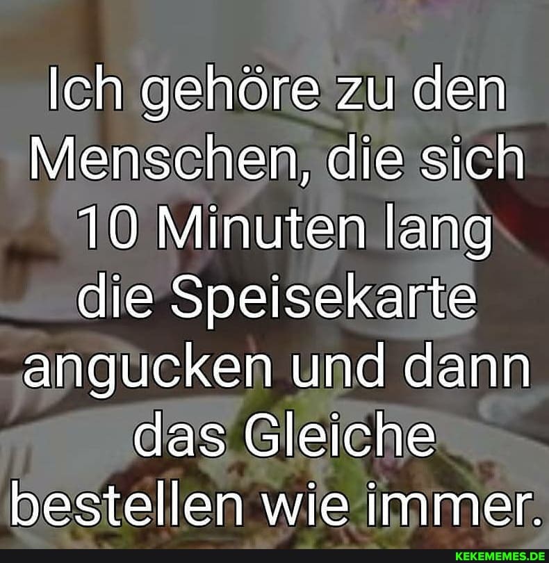 Ich gehöre zu den
Menschen, die sich
10 Minuten lang die Speisekarte angucken und dann das Gleiche bestellen wie immer.