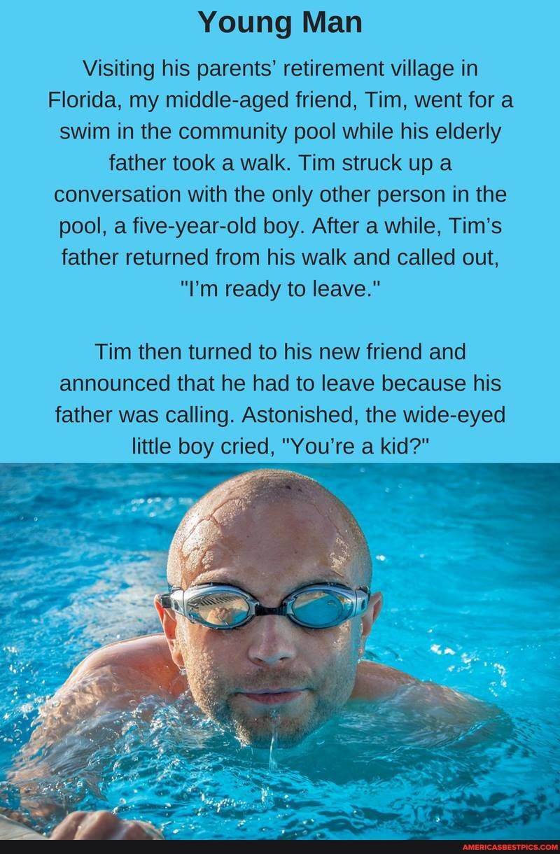 Young Man
Visiting his parents' retirement village in
Florida, my middle-aged friend, Tim, went for a swim in the community pool while his elderly father took a walk. Tim struck up a conversation with the only other person in the pool, a five-year-old boy. After a while, Tim's father returned from his walk and called out,
"I'm ready to leave."
Tim then turned to his new friend and announced that he had to leave because his father was calling. Astonished, the wide-eyed
little boy cried, "You're a kid?"