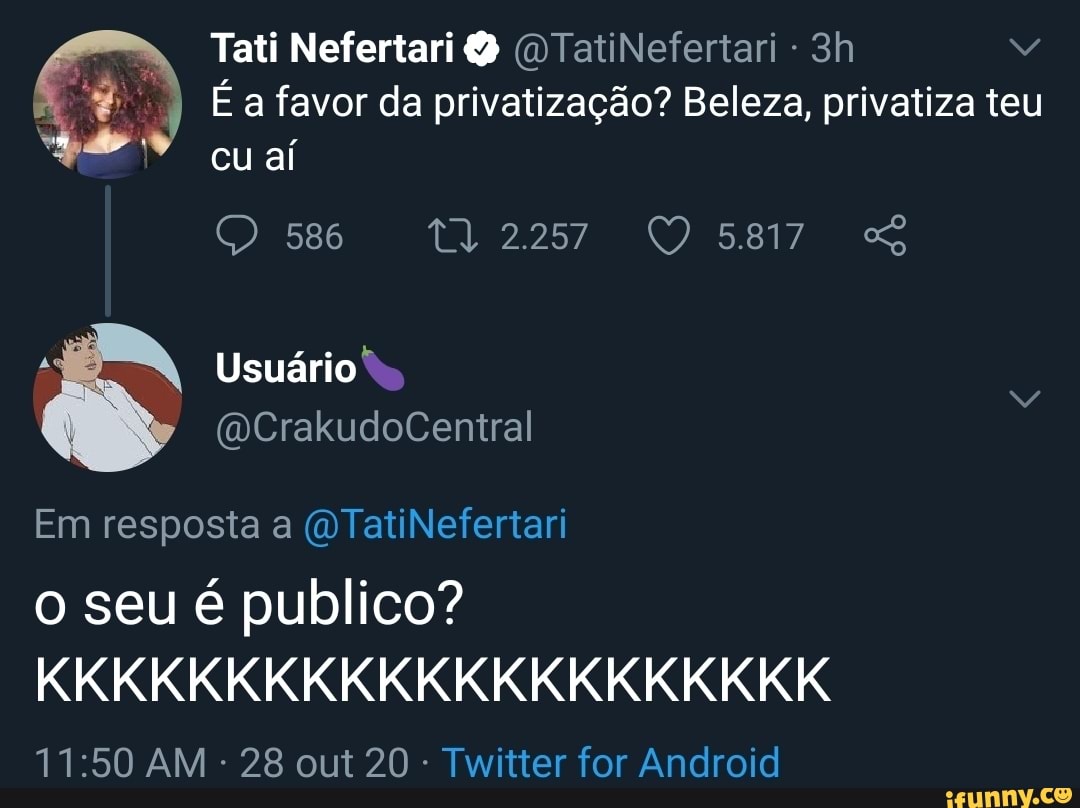 Tati Nefertari (DTatiNefertari -
É a favor da privatização? Beleza, privatiza teu cu aí
O 586 132257 5817 SS
Usuário
Em resposta a WTatiNefertari
o seu é publico?
KKKKKKKKKKKKKKKKKKKKK
AM 28 out 20 Twitter for Android