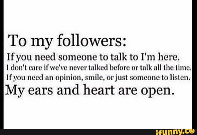 To my followers:
If you need someone to talk to I'm here.
I (lnn'l ('All'l' il'u'c'vo “(Ivor Iulkcd before m' lnlk all Ilu: Iilnu.
Ifyou nued nn opinion. smile, m'jusl snmcunc lu lislcn.
My ears
and heart are open.