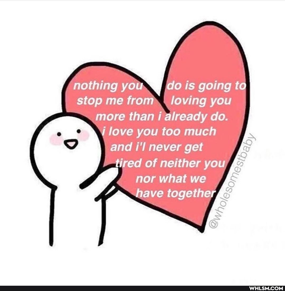 nothing you do is going to stop me from loving you more than i already do.
love you too much
and i'l never get tired of neither you
nor what we