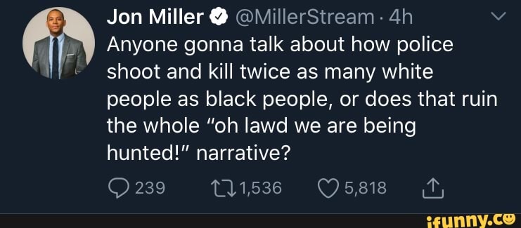 E
Jon Miller Q QMillerStream
EN Anyone gonna talk about how police
NF shoot and kill twice as many white
people as black people, or does that ruin
the whole "oh lawd we are being