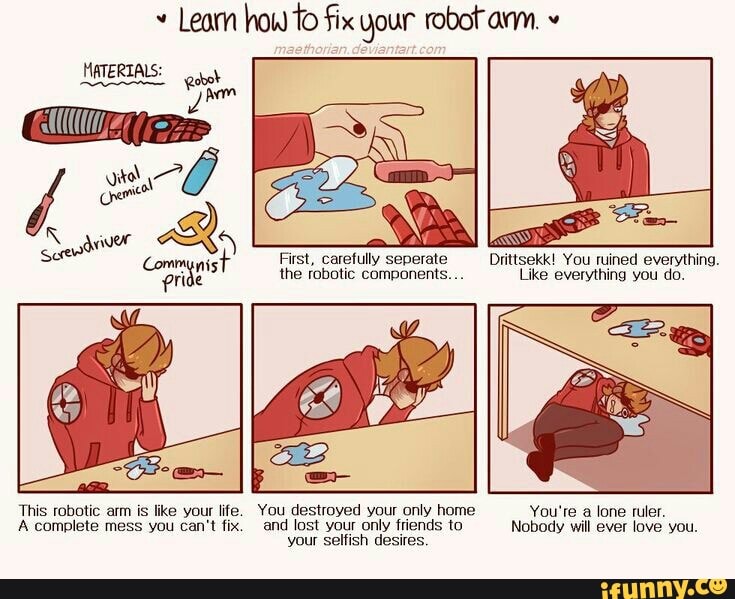 Leam how to fix your robot arm. MATERIALS: abot Vê
First, carefully seperate Drittsekk! You ruined everything.
the robotic components... Like everything you do.
This robotic arm is like your life. You destroyed your only home
A complete mess you can't fix. and lost your only friends to
your selfish desires.
You're a lone ruler.
Nobody will ever love you.