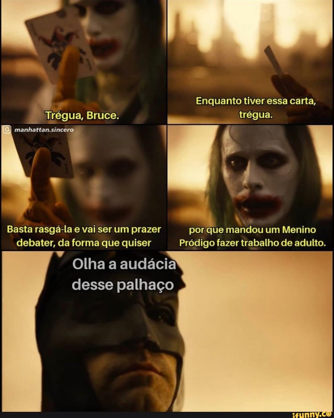 Enquanto tiver essa carta,
Trégua, Bruce. trégua.
manhattan.sincero 1
Basta rasgá-la e vai ser um prazer por que mandou um Menino debater, da forma que quiser Pródigo fazer trabalho de adulto.
Olha a audácia desse palhaço