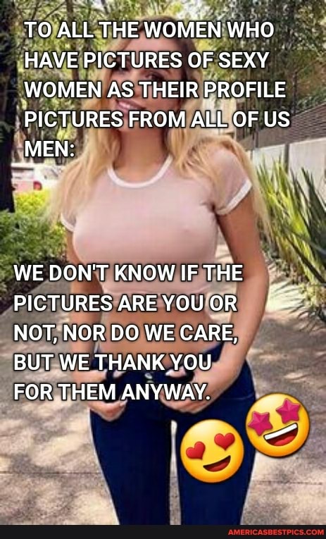 TO ALL THE WOMEN WHO
HAVE PICTURES OF SEXY
WOMEN AS THEIR PROFILE
PICTURES FROM ALL OF US
_MEN:
WEDON'T KNOW IFTHE PICTURES AREYOUOR NOT, NOR DO WE CARE,
BUT WE THANK YOU
FOR THEM ANYWAY.
