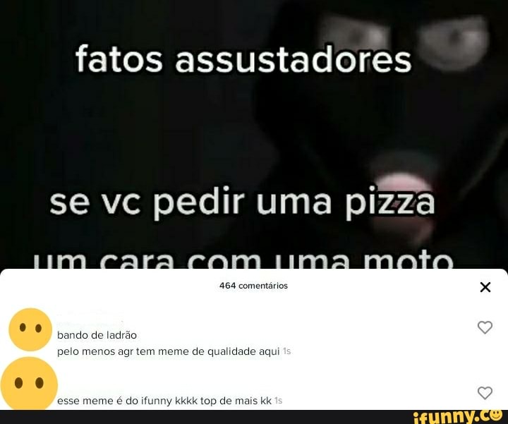 fatos assustadores
se vc pedir uma pizza
- tima
DO do toma do
meme