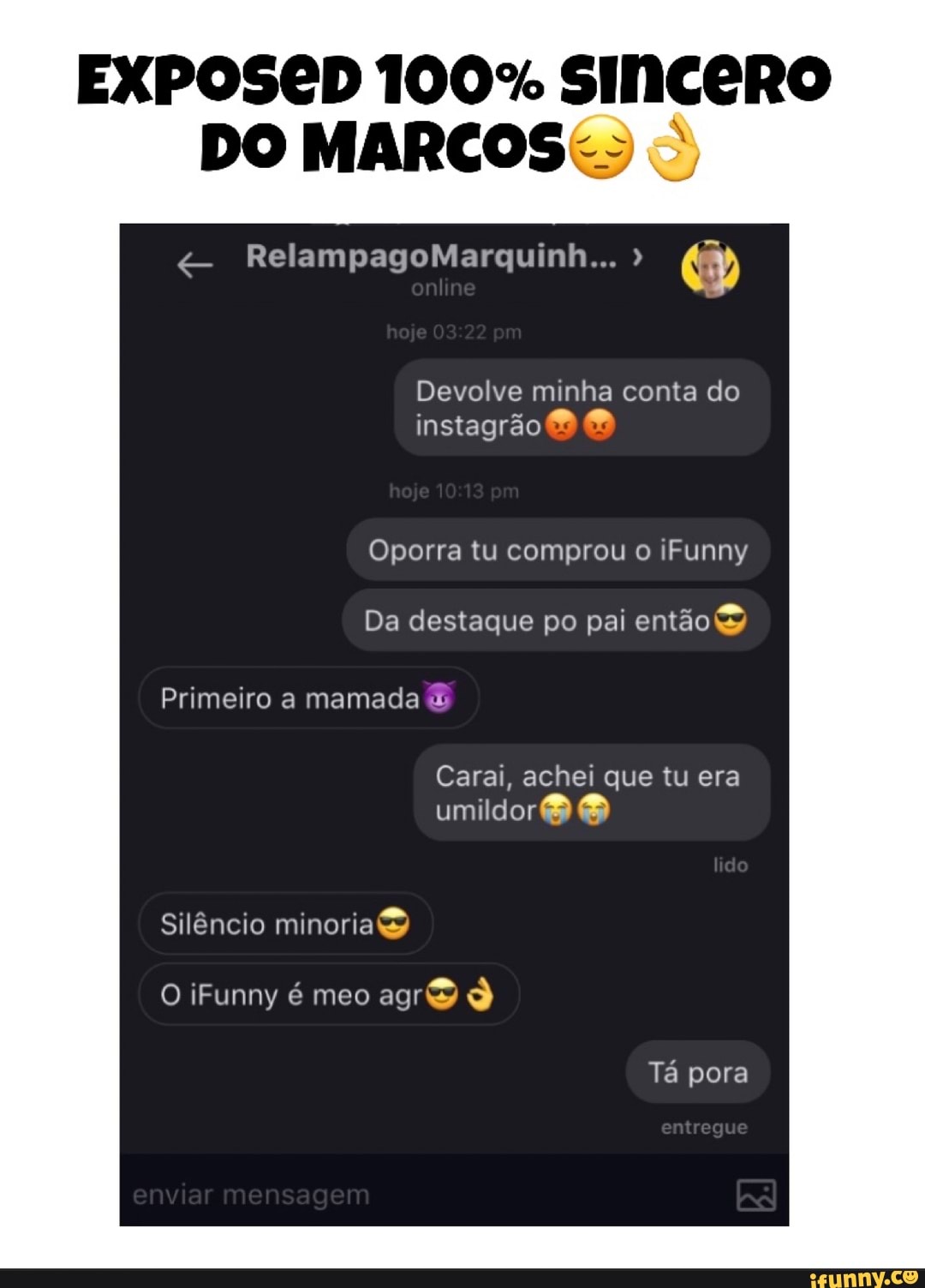 EXPOSED 100% SINCERO
DO MARCOS:
Devolve minha conta do
Oporra tu comprou o iFunny
Da destaque po pai então)
Primeiro mamada
Carai, achei que tu era
umildor®