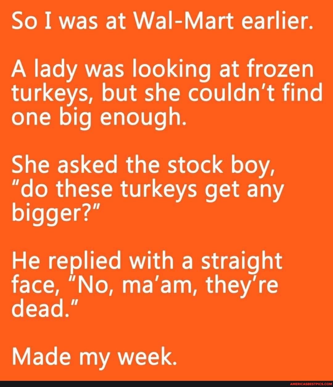 So I was at Wal-Mart earlier.
A lady was looking at frozen turkeys, but she couldn't find one big enough.
She asked the stock boy,
"do these turkeys get any bigger?"
He replied with a straight face, "No, ma'am, they're dead."
Made my week.