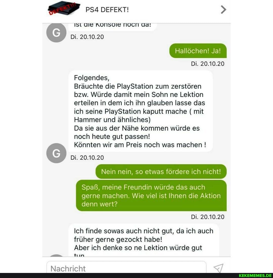 PSA DEFEKT!
Ist
Di. 20.10.20
Hallochen! Ja!
Di. 20.10.20
Folgendes,
Bräuchte die PlayStation zum zerstören bzw. Würde damit mein Sohn ne Lektion erteilen in dem ich ihn glauben lasse das ich seine PlayStation kaputt mache ( mit
Hammer und ähnliches)
Da sie aus der Nähe kommen würde es noch heute gut passen!
Könnten wir am Preis noch was machen !
Di. 20.10.20
Nein nein, so etwas fordere ch nicht!
Spaß, meine Freundin wurde das auch gerne machen Wie viel ist Ihnen die Aktion denn wert?
Di. 20.10.20
Ich finde sowas auch nicht gut, da ich auch früher gerne gezockt habe!
Aber ich denke so ne Lektion würde gut
tun