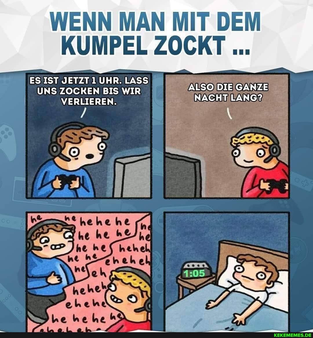 WENN MAN MIT DEM
KUMPEL ZOCKT
ES IST JETZT UHR. LASS UNS ZOCKEN BIS WIR ALSO DIE NACHT GANZE VERLIEREN. NACHT LANG?
/ \