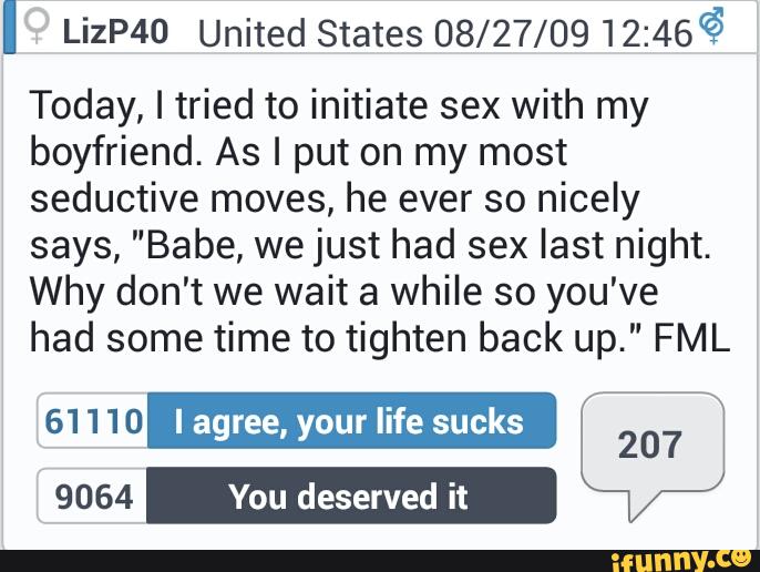 I LizP40 UnitedStatesOS/ZY/OQ12:466
Today, I tried to initiate sex with my
boyfriend. As I put on my most
seductive moves, he ever so nicely
says, "Babe, we just had sex last night.
Why don't we wait a while so you've
had some time to tighten back up." FML
61 1 10 I agree, your life sucks
9064 You deserved it