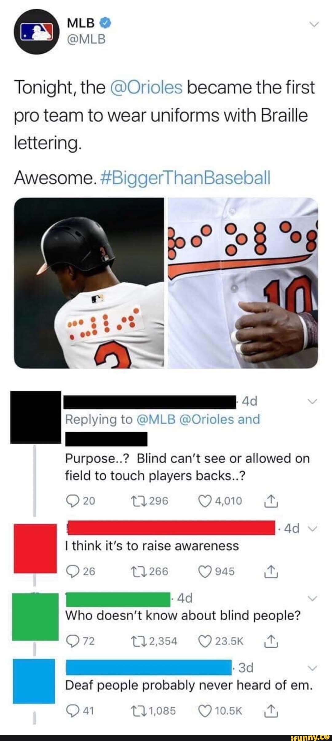 Tonight, the @Orioles became the first pro team to wear uniforms with Braille lettering.
Awesome. #Biggerl hanBaseball
Ad
Replying to @MLB @Orioles and
Purpose..? Blind can't see or allowed on field to touch players backs..?
20
I think it's to raise awareness
26 266 945
Who doesn't know about blind people?
Or
T12,354 ff,
Deaf people probably never heard of em.
11,085 ft,