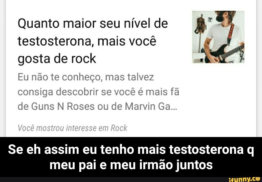 Quanto maior seu nível de
testosterona, mais você
gosta de rock
Eu não te conheço, mas talvez
consiga descobrir se você é mais fã
de Guns N Roses ou de Marvin Ga...
Se eh assim eu tenho mais testosterona q
meu pai e meu irmão juntos - Se eh assim eu tenho mais testosterona q meu pai e meu irmão juntos