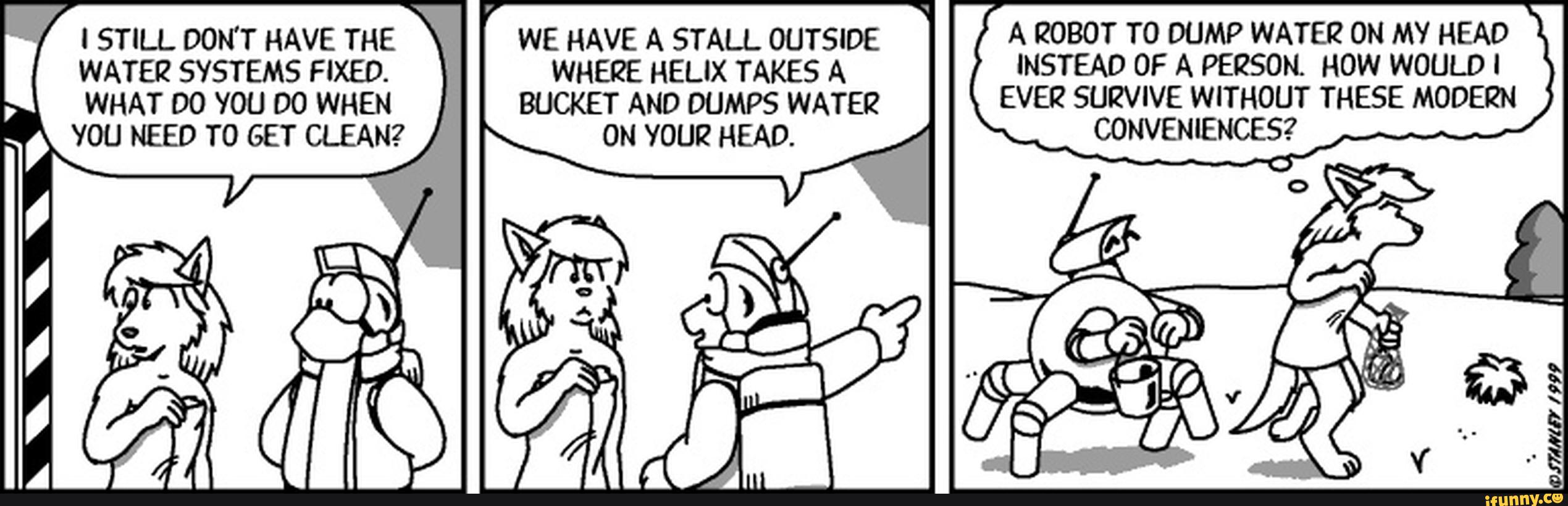 I STILL DON'T HAVE THE WE HAVE A STALL OUTSIDE A ROBOT T0 DUMP WATER ON MY HEAD
WATER SYSTEMS FIXED. WHERE HELIX TAKES A 'NSTEAD OF A PERSON. HOW WOULD '
WHAT DO vou DO WHEN BUCKET AND DUMPS WATER EVER SURV'VE WITHOUT THESE MODERN
vou NEED T0 GET CLEAN? ON vourz HEAD. CONVENIENCES?