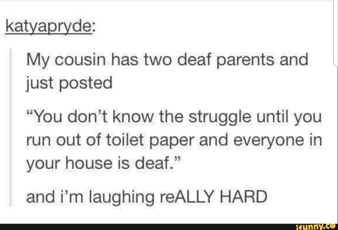 katyapmde:
My cousin has two deaf parents and
just posted
“You don't know the struggle until you
run out of toilet paper and everyone in
your house is deaf.”
and i'm laughing reALLY HARD